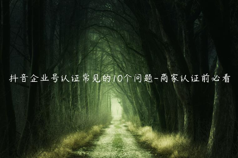 抖音企業(yè)號(hào)認(rèn)證常見的10個(gè)問題-商家認(rèn)證前必看